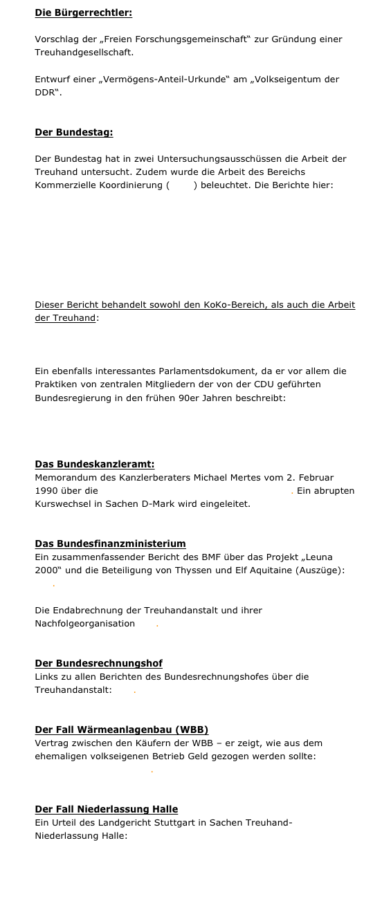 Die Bürgerrechtler:

Vorschlag der „Freien Forschungsgemeinschaft“ zur Gründung einer Treuhandgesellschaft. Hier.
 
Entwurf einer „Vermögens-Anteil-Urkunde“ am „Volkseigentum der DDR“. Hier.


Der Bundestag:

Der Bundestag hat in zwei Untersuchungsausschüssen die Arbeit der Treuhand untersucht. Zudem wurde die Arbeit des Bereichs Kommerzielle Koordinierung (KoKo) beleuchtet. Die Berichte hier:

Drucksache 12/7600. Abschlussbericht des Untersuchungsausschusses »Kommerzielle Koordinierung« vom 27. Mai 1994.

Drucksache 12/8404. Abschlussbericht des Untersuchungsausschusses »Treuhandanstalt« vom 29. August 1994.


Dieser Bericht behandelt sowohl den KoKo-Bereich, als auch die Arbeit der Treuhand:
Drucksache 13/10900. Abschlussbericht des Untersuchungsausschusses »DDR-Vermögen«, 28. Mai 1998.

Ein ebenfalls interessantes Parlamentsdokument, da er vor allem die Praktiken von zentralen Mitgliedern der von der CDU geführten Bundesregierung in den frühen 90er Jahren beschreibt:
Drucksache 14/9300. Abschlussbericht des Untersuchungsausschusses »CDU-Spenden«, 13. Juni 2002.


Das Bundeskanzleramt:
Memorandum des Kanzlerberaters Michael Mertes vom 2. Februar 1990 über die Währungsunion als Wahlkampfinstrument. Ein abrupten Kurswechsel in Sachen D-Mark wird eingeleitet.


Das Bundesfinanzministerium
Ein zusammenfassender Bericht des BMF über das Projekt „Leuna 2000“ und die Beteiligung von Thyssen und Elf Aquitaine (Auszüge): hier.

Die Endabrechnung der Treuhandanstalt und ihrer Nachfolgeorganisation hier.


Der Bundesrechnungshof
Links zu allen Berichten des Bundesrechnungshofes über die Treuhandanstalt: hier.


Der Fall Wärmeanlagenbau (WBB)
Vertrag zwischen den Käufern der WBB – er zeigt, wie aus dem ehemaligen volkseigenen Betrieb Geld gezogen werden sollte: WBB-Partnerschaftsvertrag.pdf.


Der Fall Niederlassung Halle
Ein Urteil des Landgericht Stuttgart in Sachen Treuhand-Niederlassung Halle: LGStuttgart.pdf











