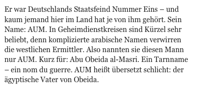 Er war Deutschlands Staatsfeind Nummer Eins – und kaum jemand hier im Land hat je von ihm gehört. Sein Name: AUM. In Geheimdienstkreisen sind Kürzel sehr beliebt, denn komplizierte arabische Namen verwirren die westlichen Ermittler. Also nannten sie diesen Mann nur AUM. Kurz für: Abu Obeida al-Masri. Ein Tarnname – ein nom du guerre. AUM heißt übersetzt schlicht: der ägyptische Vater von Obeida.  WEITER.                               